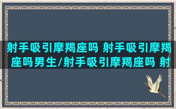 射手吸引摩羯座吗 射手吸引摩羯座吗男生/射手吸引摩羯座吗 射手吸引摩羯座吗男生-我的网站